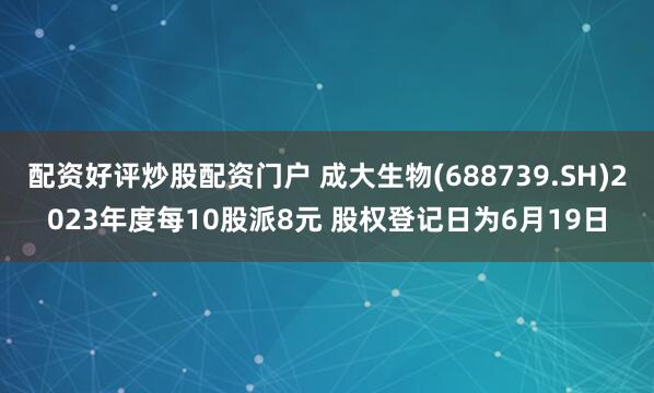 配资好评炒股配资门户 成大生物(688739.SH)2023年度每10股派8元 股权登记日为6月19日