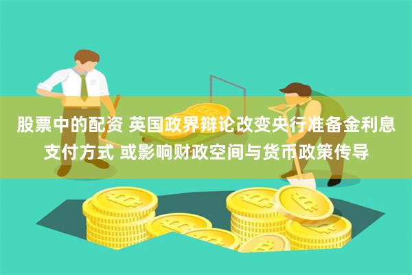 股票中的配资 英国政界辩论改变央行准备金利息支付方式 或影响财政空间与货币政策传导