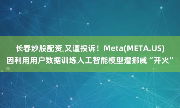 长春炒股配资 又遭投诉！Meta(META.US)因利用用户数据训练人工智能模型遭挪威“开火”