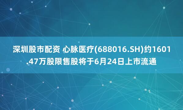 深圳股市配资 心脉医疗(688016.SH)约1601.47万股限售股将于6月24日上市流通