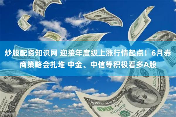 炒股配资知识网 迎接年度级上涨行情起点！6月券商策略会扎堆 中金、中信等积极看多A股