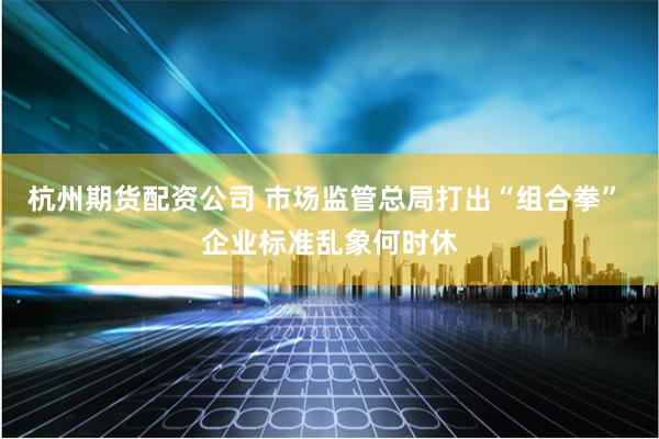 杭州期货配资公司 市场监管总局打出“组合拳” 企业标准乱象何时休
