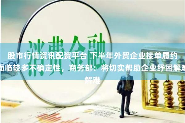 股市行情资讯配资平台 下半年外贸企业接单履约面临较多不确定性，商务部：将切实帮助企业纾困解难