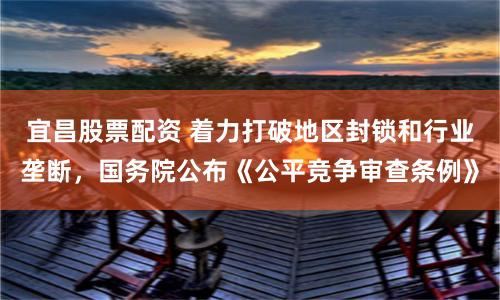 宜昌股票配资 着力打破地区封锁和行业垄断，国务院公布《公平竞争审查条例》