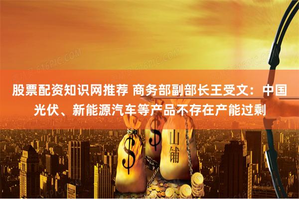 股票配资知识网推荐 商务部副部长王受文：中国光伏、新能源汽车等产品不存在产能过剩