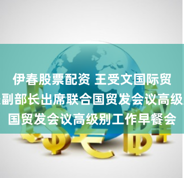 伊春股票配资 王受文国际贸易谈判代表兼副部长出席联合国贸发会议高级别工作早餐会