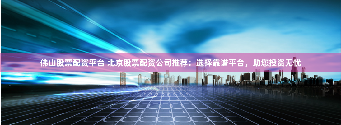 佛山股票配资平台 北京股票配资公司推荐：选择靠谱平台，助您投资无忧