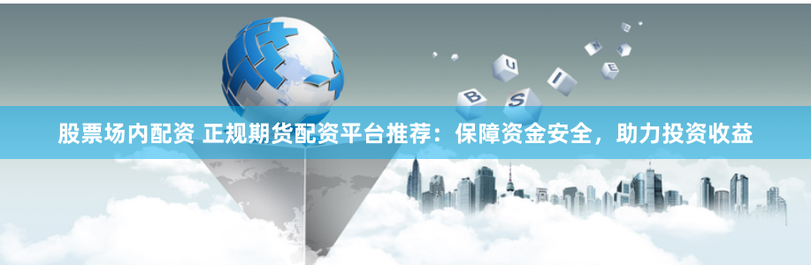 股票场内配资 正规期货配资平台推荐：保障资金安全，助力投资收益