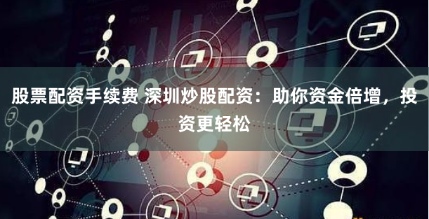 股票配资手续费 深圳炒股配资：助你资金倍增，投资更轻松
