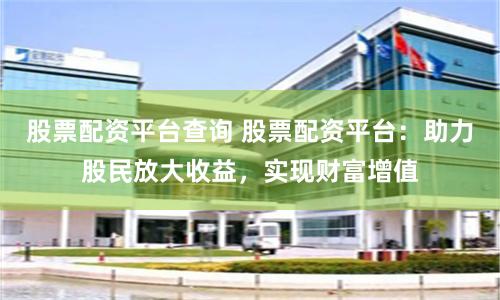 股票配资平台查询 股票配资平台：助力股民放大收益，实现财富增值