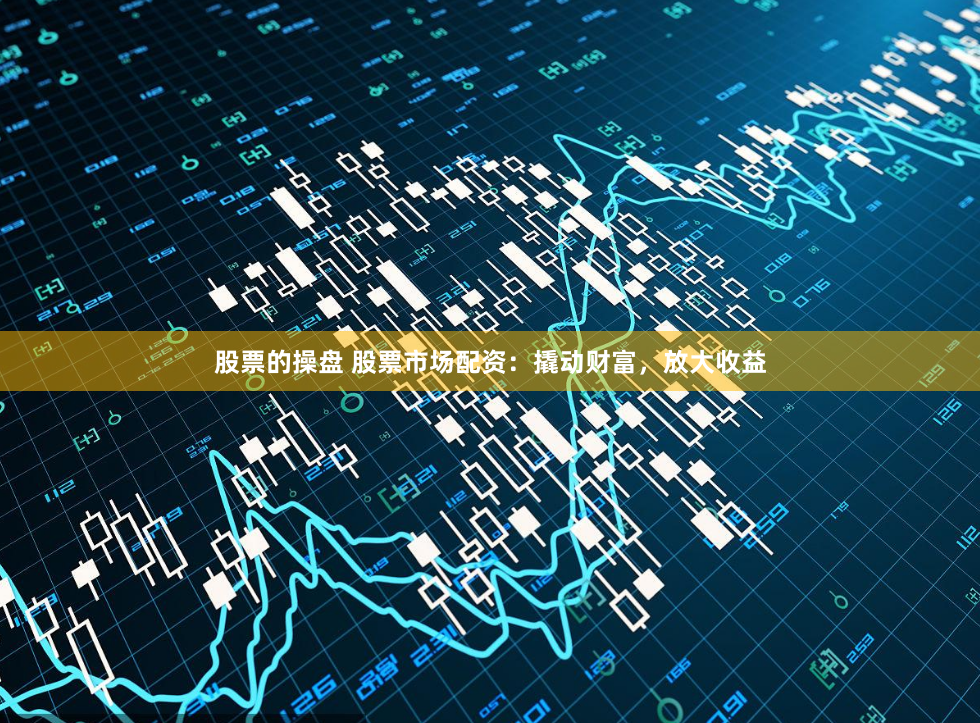 股票的操盘 股票市场配资：撬动财富，放大收益