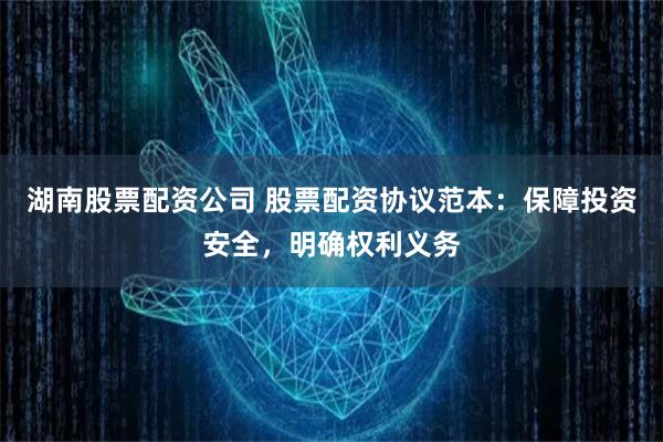 湖南股票配资公司 股票配资协议范本：保障投资安全，明确权利义务