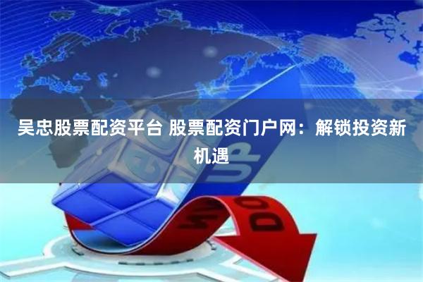 吴忠股票配资平台 股票配资门户网：解锁投资新机遇