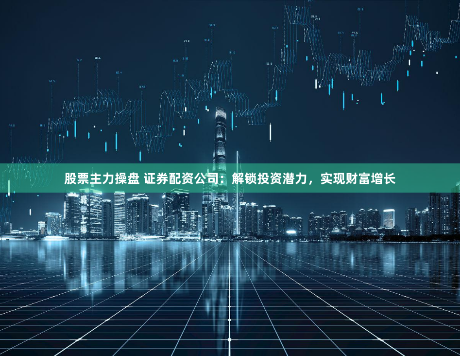 股票主力操盘 证券配资公司：解锁投资潜力，实现财富增长