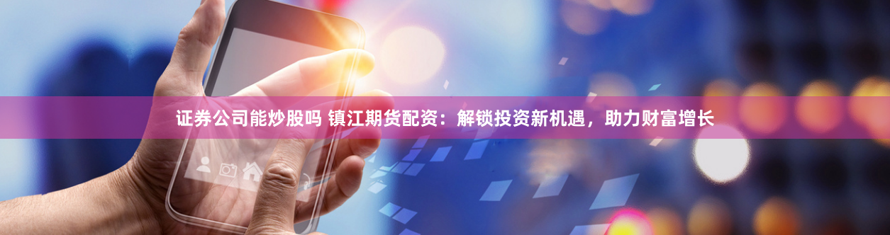 证券公司能炒股吗 镇江期货配资：解锁投资新机遇，助力财富增长