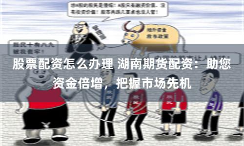 股票配资怎么办理 湖南期货配资：助您资金倍增，把握市场先机