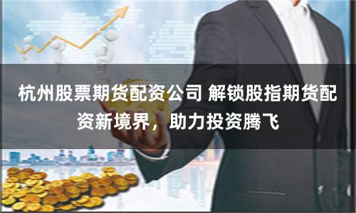 杭州股票期货配资公司 解锁股指期货配资新境界，助力投资腾飞