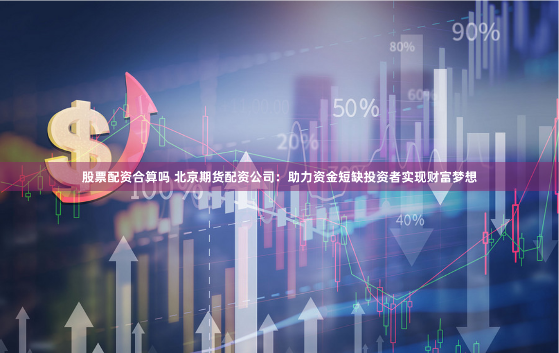股票配资合算吗 北京期货配资公司：助力资金短缺投资者实现财富梦想