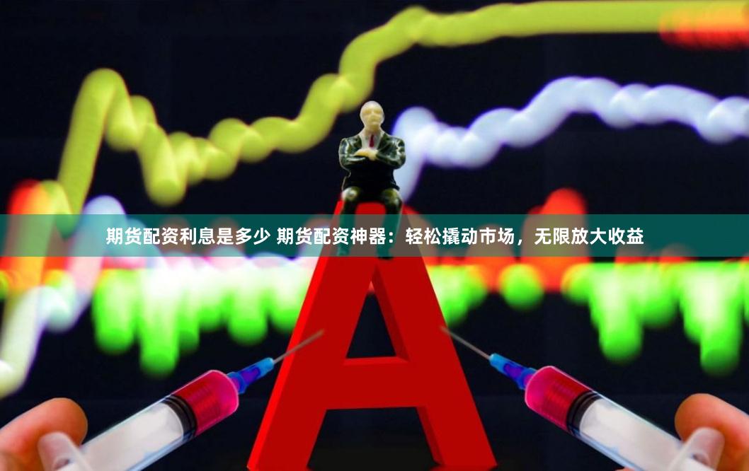 期货配资利息是多少 期货配资神器：轻松撬动市场，无限放大收益