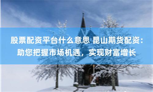 股票配资平台什么意思 昆山期货配资：助您把握市场机遇，实现财富增长