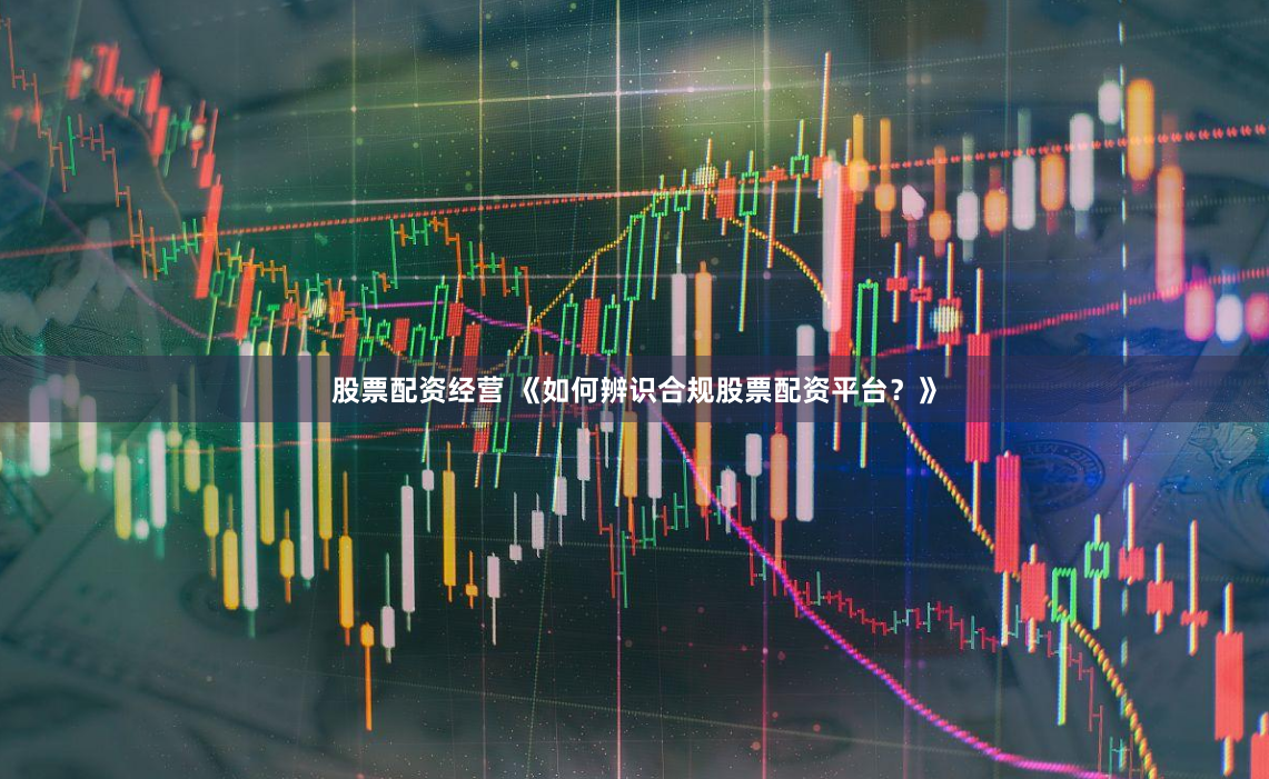 股票配资经营 《如何辨识合规股票配资平台？》