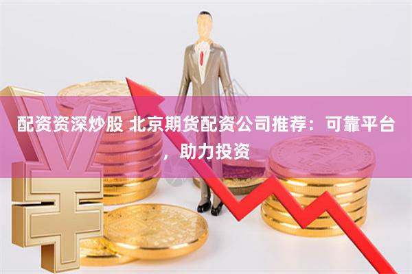 配资资深炒股 北京期货配资公司推荐：可靠平台，助力投资