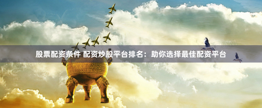 股票配资条件 配资炒股平台排名：助你选择最佳配资平台