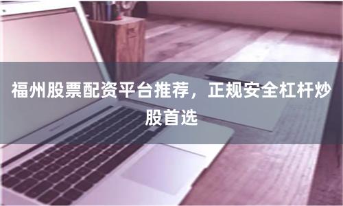 福州股票配资平台推荐，正规安全杠杆炒股首选