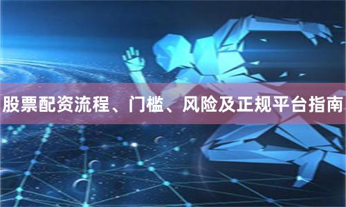 股票配资流程、门槛、风险及正规平台指南